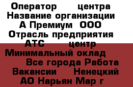 Оператор Call-центра › Название организации ­ А-Премиум, ООО › Отрасль предприятия ­ АТС, call-центр › Минимальный оклад ­ 35 000 - Все города Работа » Вакансии   . Ненецкий АО,Нарьян-Мар г.